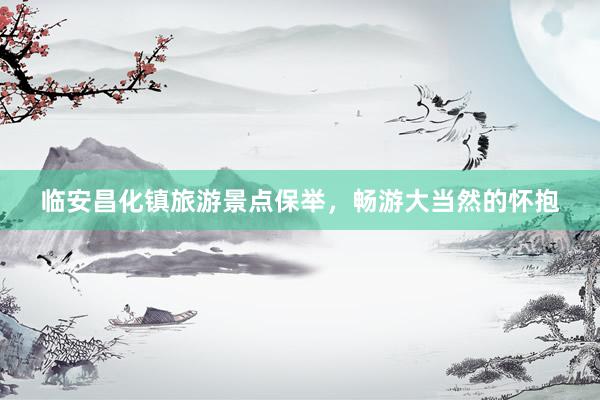 临安昌化镇旅游景点保举，畅游大当然的怀抱