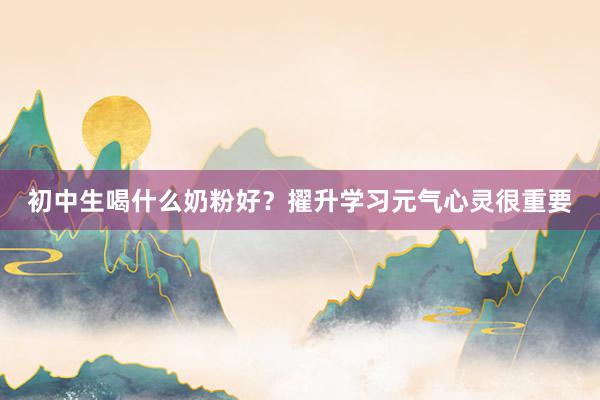 初中生喝什么奶粉好？擢升学习元气心灵很重要